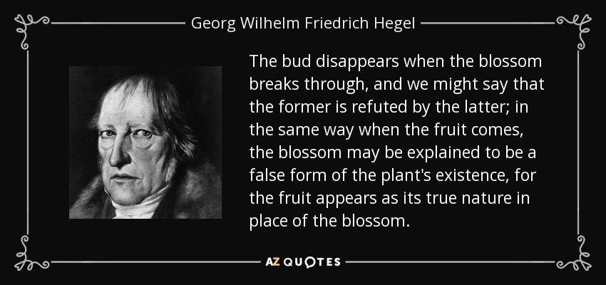 The bud disappears when the blossom breaks through, and we might say that the former is refuted by the latter; in the same way when the fruit comes, the blossom may be explained to be a false form of the plant's existence, for the fruit appears as its true nature in place of the blossom. - Georg Wilhelm Friedrich Hegel