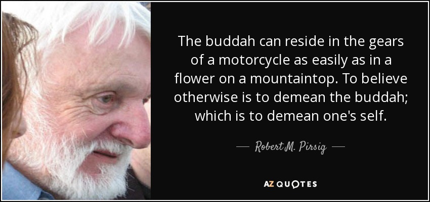 The buddah can reside in the gears of a motorcycle as easily as in a flower on a mountaintop. To believe otherwise is to demean the buddah; which is to demean one's self. - Robert M. Pirsig