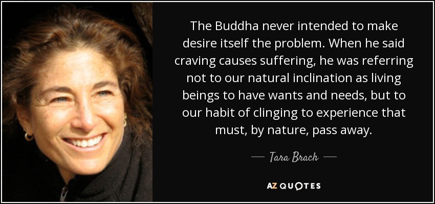 The Buddha never intended to make desire itself the problem. When he said craving causes suffering, he was referring not to our natural inclination as living beings to have wants and needs, but to our habit of clinging to experience that must, by nature, pass away. - Tara Brach