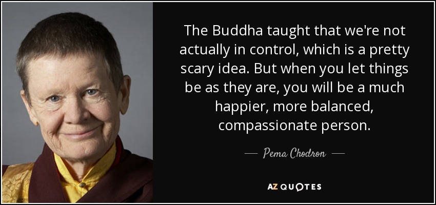The Buddha taught that we're not actually in control, which is a pretty scary idea. But when you let things be as they are, you will be a much happier, more balanced, compassionate person. - Pema Chodron