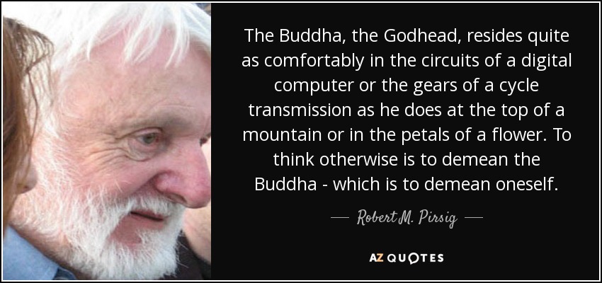 The Buddha, the Godhead, resides quite as comfortably in the circuits of a digital computer or the gears of a cycle transmission as he does at the top of a mountain or in the petals of a flower. To think otherwise is to demean the Buddha - which is to demean oneself. - Robert M. Pirsig