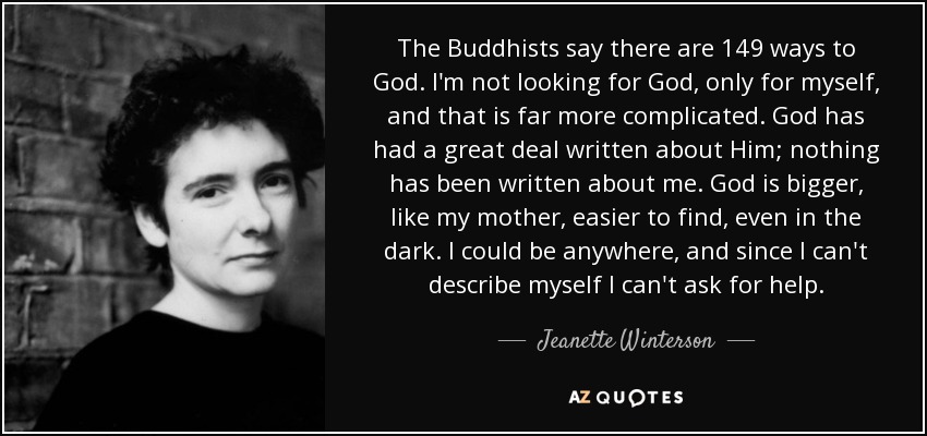 The Buddhists say there are 149 ways to God. I'm not looking for God, only for myself, and that is far more complicated. God has had a great deal written about Him; nothing has been written about me. God is bigger, like my mother, easier to find, even in the dark. I could be anywhere, and since I can't describe myself I can't ask for help. - Jeanette Winterson