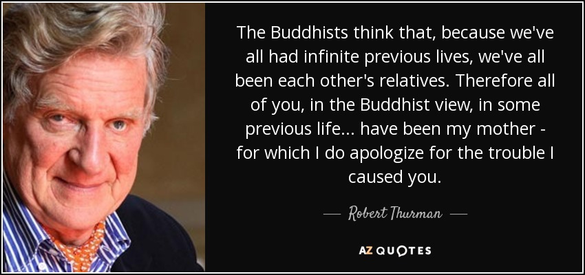 The Buddhists think that, because we've all had infinite previous lives, we've all been each other's relatives. Therefore all of you, in the Buddhist view, in some previous life ... have been my mother - for which I do apologize for the trouble I caused you. - Robert Thurman