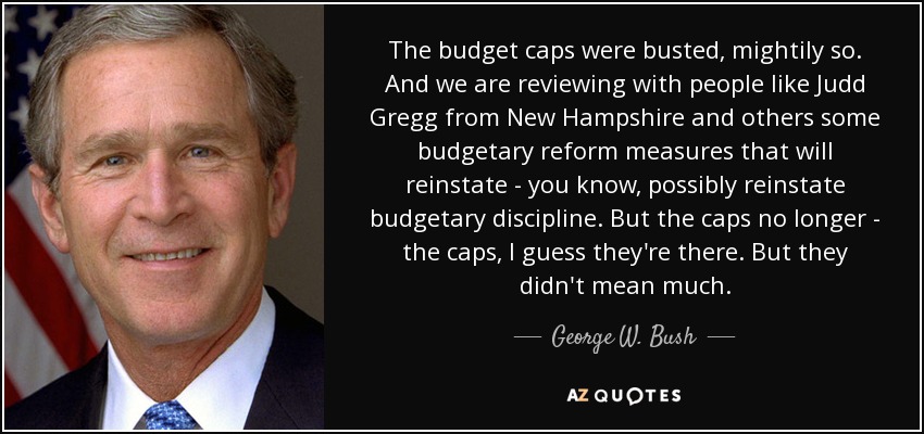 The budget caps were busted, mightily so. And we are reviewing with people like Judd Gregg from New Hampshire and others some budgetary reform measures that will reinstate - you know, possibly reinstate budgetary discipline. But the caps no longer - the caps, I guess they're there. But they didn't mean much. - George W. Bush