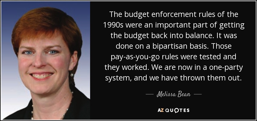 The budget enforcement rules of the 1990s were an important part of getting the budget back into balance. It was done on a bipartisan basis. Those pay-as-you-go rules were tested and they worked. We are now in a one-party system, and we have thrown them out. - Melissa Bean
