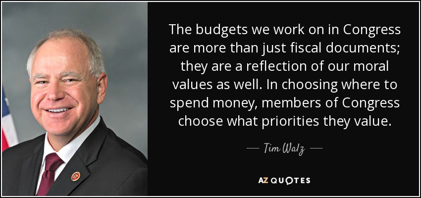 The budgets we work on in Congress are more than just fiscal documents; they are a reflection of our moral values as well. In choosing where to spend money, members of Congress choose what priorities they value. - Tim Walz