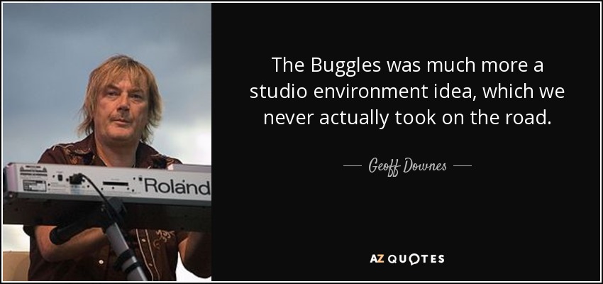 The Buggles was much more a studio environment idea, which we never actually took on the road. - Geoff Downes