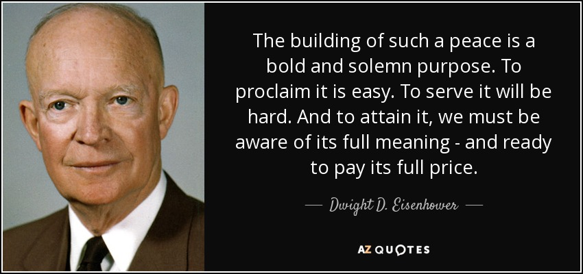 The building of such a peace is a bold and solemn purpose. To proclaim it is easy. To serve it will be hard. And to attain it, we must be aware of its full meaning - and ready to pay its full price. - Dwight D. Eisenhower
