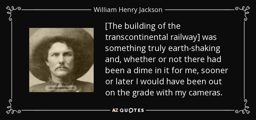 [The building of the transcontinental railway] was something truly earth-shaking and, whether or not there had been a dime in it for me, sooner or later I would have been out on the grade with my cameras. - William Henry Jackson