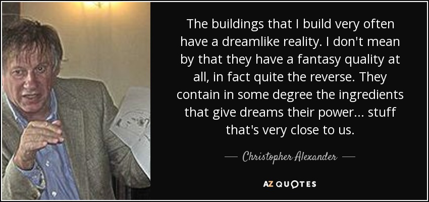 The buildings that I build very often have a dreamlike reality. I don't mean by that they have a fantasy quality at all, in fact quite the reverse. They contain in some degree the ingredients that give dreams their power... stuff that's very close to us. - Christopher Alexander