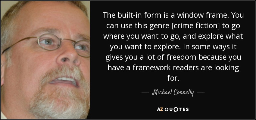 The built-in form is a window frame. You can use this genre [crime fiction] to go where you want to go, and explore what you want to explore. In some ways it gives you a lot of freedom because you have a framework readers are looking for. - Michael Connelly