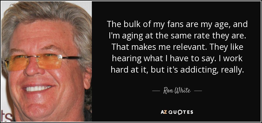 The bulk of my fans are my age, and I'm aging at the same rate they are. That makes me relevant. They like hearing what I have to say. I work hard at it, but it's addicting, really. - Ron White