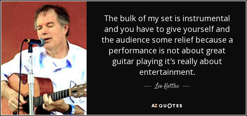 The bulk of my set is instrumental and you have to give yourself and the audience some relief because a performance is not about great guitar playing it's really about entertainment. - Leo Kottke