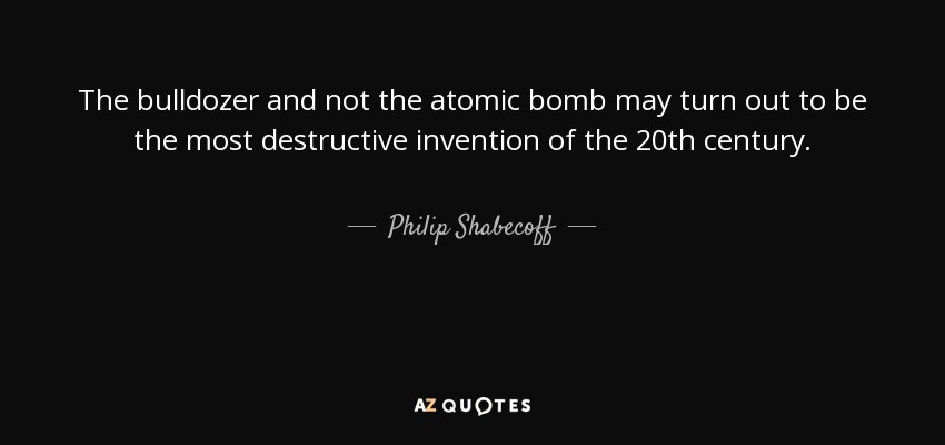 The bulldozer and not the atomic bomb may turn out to be the most destructive invention of the 20th century. - Philip Shabecoff