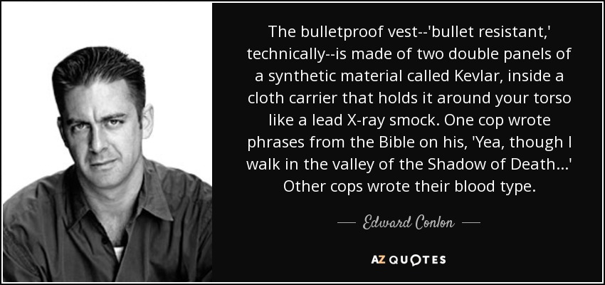 The bulletproof vest--'bullet resistant,' technically--is made of two double panels of a synthetic material called Kevlar, inside a cloth carrier that holds it around your torso like a lead X-ray smock. One cop wrote phrases from the Bible on his, 'Yea, though I walk in the valley of the Shadow of Death...' Other cops wrote their blood type. - Edward Conlon