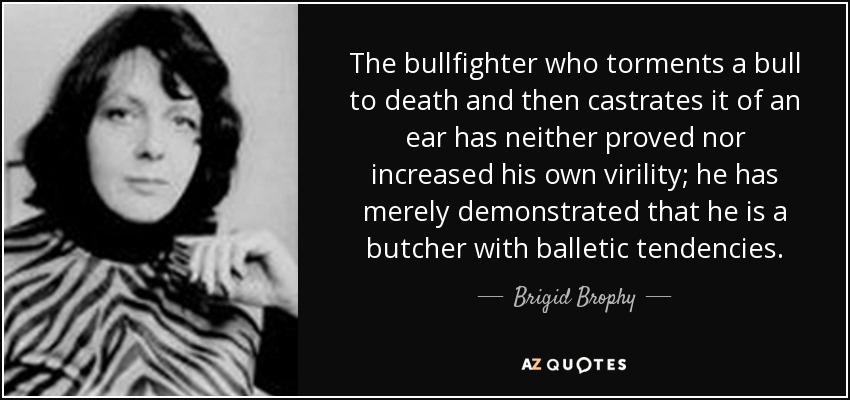 The bullfighter who torments a bull to death and then castrates it of an ear has neither proved nor increased his own virility; he has merely demonstrated that he is a butcher with balletic tendencies. - Brigid Brophy