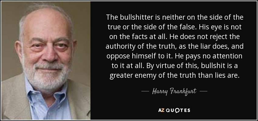 The bullshitter is neither on the side of the true or the side of the false. His eye is not on the facts at all. He does not reject the authority of the truth, as the liar does, and oppose himself to it. He pays no attention to it at all. By virtue of this, bullshit is a greater enemy of the truth than lies are. - Harry Frankfurt