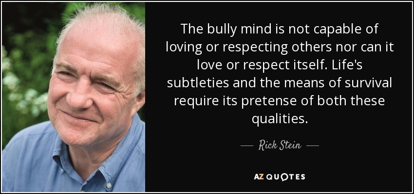 The bully mind is not capable of loving or respecting others nor can it love or respect itself. Life's subtleties and the means of survival require its pretense of both these qualities. - Rick Stein