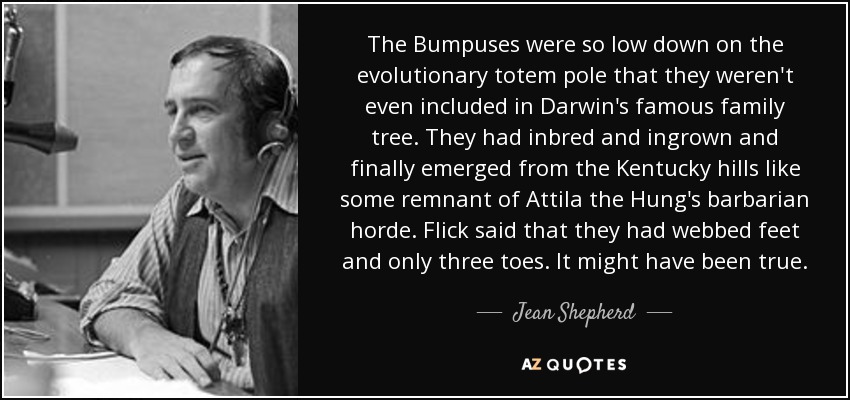 The Bumpuses were so low down on the evolutionary totem pole that they weren't even included in Darwin's famous family tree. They had inbred and ingrown and finally emerged from the Kentucky hills like some remnant of Attila the Hung's barbarian horde. Flick said that they had webbed feet and only three toes. It might have been true. - Jean Shepherd
