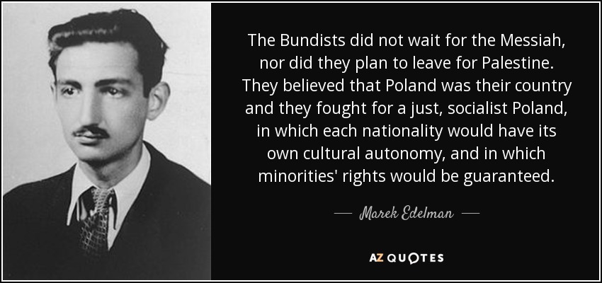 The Bundists did not wait for the Messiah, nor did they plan to leave for Palestine. They believed that Poland was their country and they fought for a just, socialist Poland, in which each nationality would have its own cultural autonomy, and in which minorities' rights would be guaranteed. - Marek Edelman
