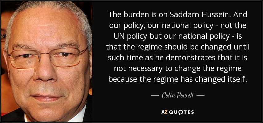 The burden is on Saddam Hussein. And our policy, our national policy - not the UN policy but our national policy - is that the regime should be changed until such time as he demonstrates that it is not necessary to change the regime because the regime has changed itself. - Colin Powell