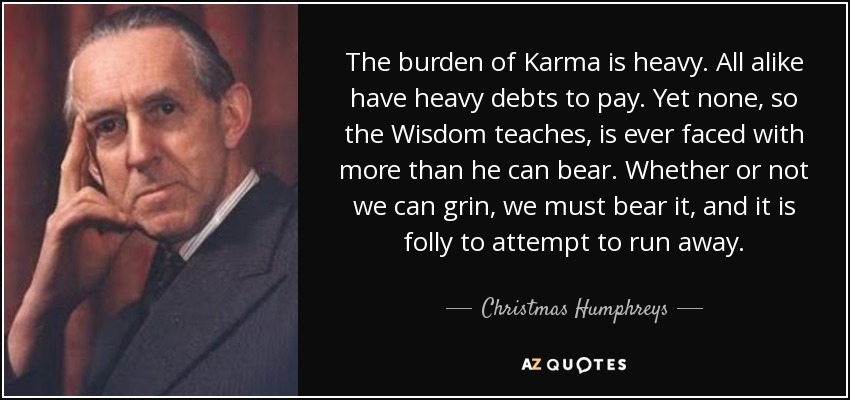 The burden of Karma is heavy. All alike have heavy debts to pay. Yet none, so the Wisdom teaches, is ever faced with more than he can bear. Whether or not we can grin, we must bear it, and it is folly to attempt to run away. - Christmas Humphreys