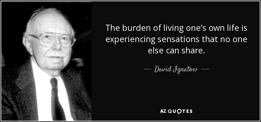 The burden of living one’s own life is experiencing sensations that no one else can share. - David Ignatow