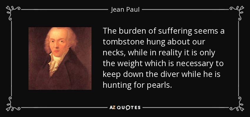 The burden of suffering seems a tombstone hung about our necks, while in reality it is only the weight which is necessary to keep down the diver while he is hunting for pearls. - Jean Paul