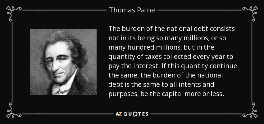 The burden of the national debt consists not in its being so many millions, or so many hundred millions, but in the quantity of taxes collected every year to pay the interest. If this quantity continue the same, the burden of the national debt is the same to all intents and purposes, be the capital more or less. - Thomas Paine
