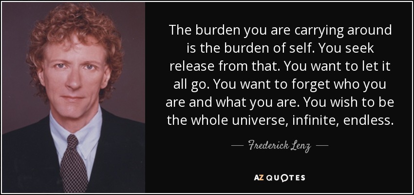 The burden you are carrying around is the burden of self. You seek release from that. You want to let it all go. You want to forget who you are and what you are. You wish to be the whole universe, infinite, endless. - Frederick Lenz