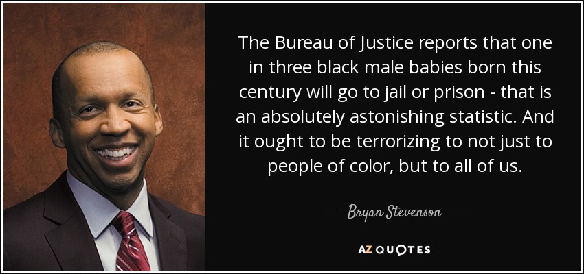 The Bureau of Justice reports that one in three black male babies born this century will go to jail or prison - that is an absolutely astonishing statistic. And it ought to be terrorizing to not just to people of color, but to all of us. - Bryan Stevenson