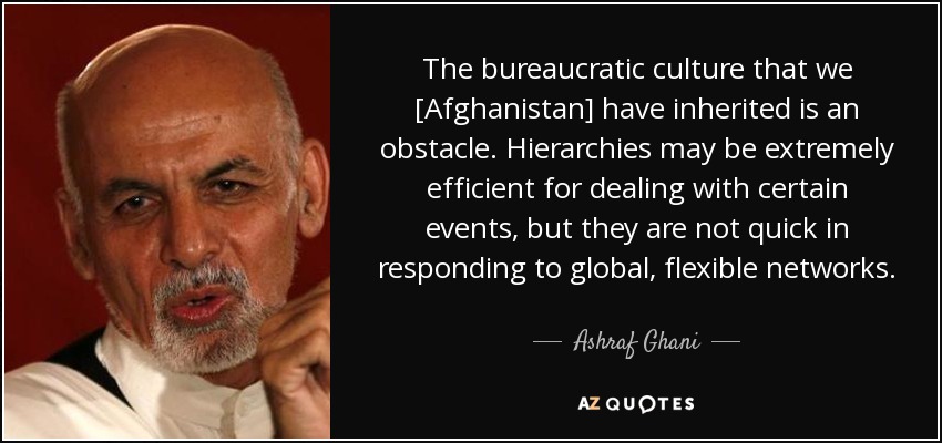 The bureaucratic culture that we [Afghanistan] have inherited is an obstacle. Hierarchies may be extremely efficient for dealing with certain events, but they are not quick in responding to global, flexible networks. - Ashraf Ghani