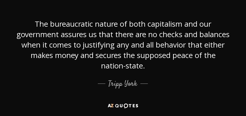 The bureaucratic nature of both capitalism and our government assures us that there are no checks and balances when it comes to justifying any and all behavior that either makes money and secures the supposed peace of the nation-state. - Tripp York