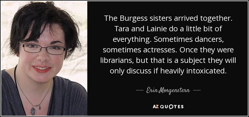 The Burgess sisters arrived together. Tara and Lainie do a little bit of everything. Sometimes dancers, sometimes actresses. Once they were librarians, but that is a subject they will only discuss if heavily intoxicated. - Erin Morgenstern