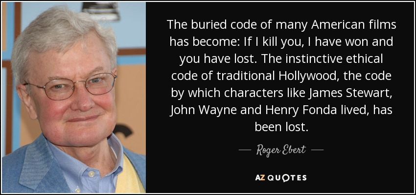 The buried code of many American films has become: If I kill you, I have won and you have lost. The instinctive ethical code of traditional Hollywood, the code by which characters like James Stewart, John Wayne and Henry Fonda lived, has been lost. - Roger Ebert