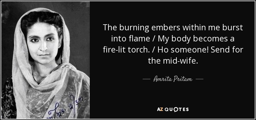 The burning embers within me burst into flame / My body becomes a fire-lit torch. / Ho someone! Send for the mid-wife. - Amrita Pritam