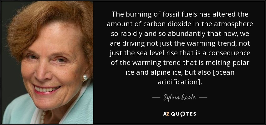 The burning of fossil fuels has altered the amount of carbon dioxide in the atmosphere so rapidly and so abundantly that now, we are driving not just the warming trend, not just the sea level rise that is a consequence of the warming trend that is melting polar ice and alpine ice, but also [ocean acidification]. - Sylvia Earle