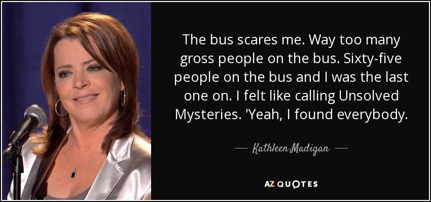 The bus scares me. Way too many gross people on the bus. Sixty-five people on the bus and I was the last one on. I felt like calling Unsolved Mysteries. 'Yeah, I found everybody. - Kathleen Madigan