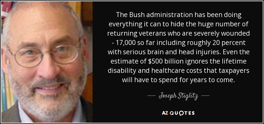 The Bush administration has been doing everything it can to hide the huge number of returning veterans who are severely wounded - 17,000 so far including roughly 20 percent with serious brain and head injuries. Even the estimate of $500 billion ignores the lifetime disability and healthcare costs that taxpayers will have to spend for years to come. - Joseph Stiglitz