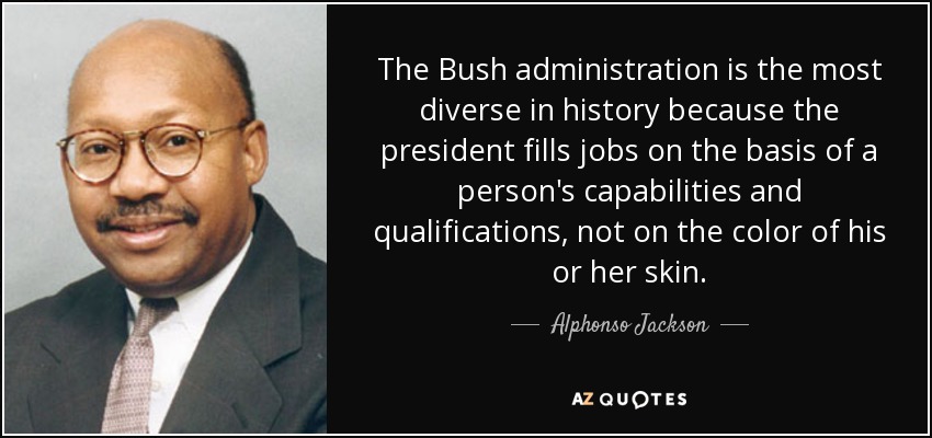 The Bush administration is the most diverse in history because the president fills jobs on the basis of a person's capabilities and qualifications, not on the color of his or her skin. - Alphonso Jackson