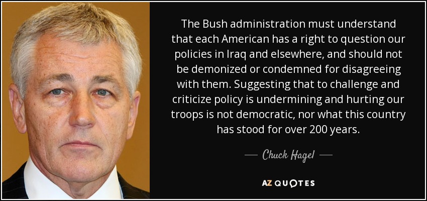 The Bush administration must understand that each American has a right to question our policies in Iraq and elsewhere, and should not be demonized or condemned for disagreeing with them. Suggesting that to challenge and criticize policy is undermining and hurting our troops is not democratic, nor what this country has stood for over 200 years. - Chuck Hagel