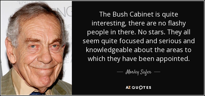 The Bush Cabinet is quite interesting, there are no flashy people in there. No stars. They all seem quite focused and serious and knowledgeable about the areas to which they have been appointed. - Morley Safer