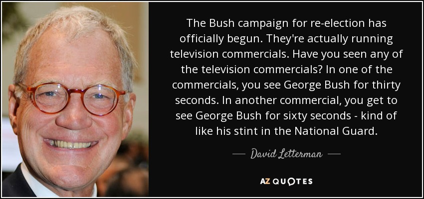 The Bush campaign for re-election has officially begun. They're actually running television commercials. Have you seen any of the television commercials? In one of the commercials, you see George Bush for thirty seconds. In another commercial, you get to see George Bush for sixty seconds - kind of like his stint in the National Guard. - David Letterman