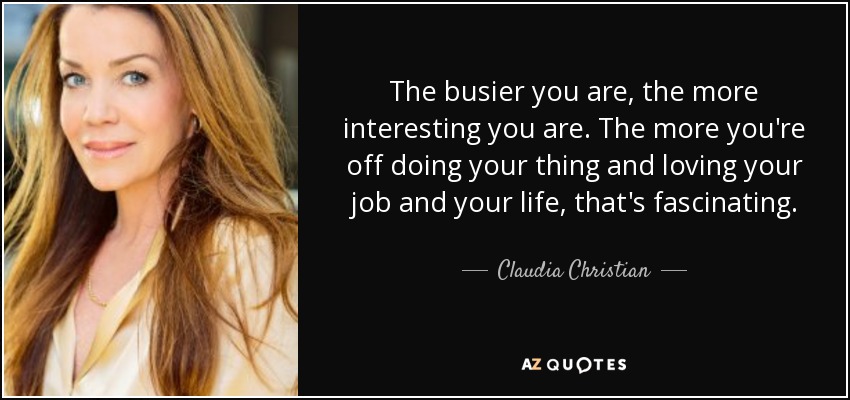 The busier you are, the more interesting you are. The more you're off doing your thing and loving your job and your life, that's fascinating. - Claudia Christian