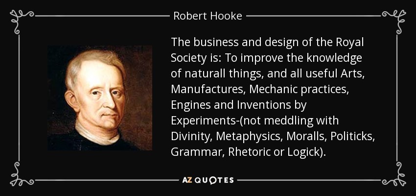 The business and design of the Royal Society is: To improve the knowledge of naturall things, and all useful Arts, Manufactures, Mechanic practices, Engines and Inventions by Experiments-(not meddling with Divinity, Metaphysics, Moralls, Politicks, Grammar, Rhetoric or Logick). - Robert Hooke