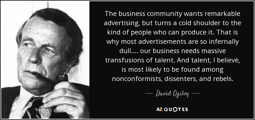 The business community wants remarkable advertising, but turns a cold shoulder to the kind of people who can produce it. That is why most advertisements are so infernally dull.... our business needs massive transfusions of talent. And talent, I believe, is most likely to be found among nonconformists, dissenters, and rebels. - David Ogilvy