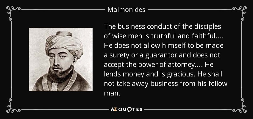 The business conduct of the disciples of wise men is truthful and faithful.... He does not allow himself to be made a surety or a guarantor and does not accept the power of attorney.... He lends money and is gracious. He shall not take away business from his fellow man. - Maimonides