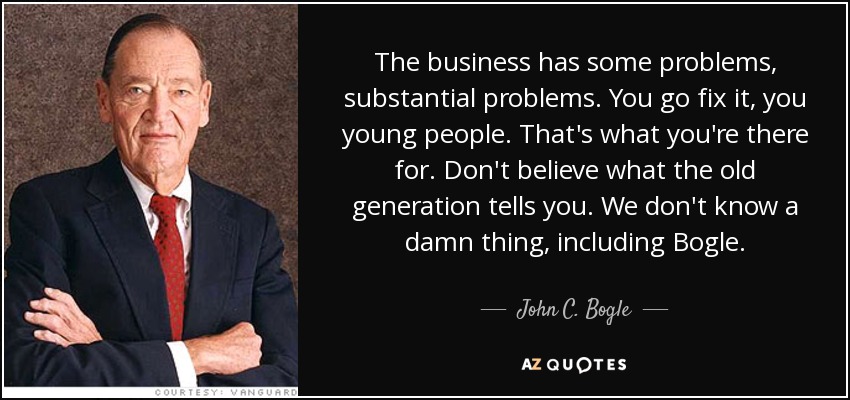 The business has some problems, substantial problems. You go fix it, you young people. That's what you're there for. Don't believe what the old generation tells you. We don't know a damn thing, including Bogle. - John C. Bogle