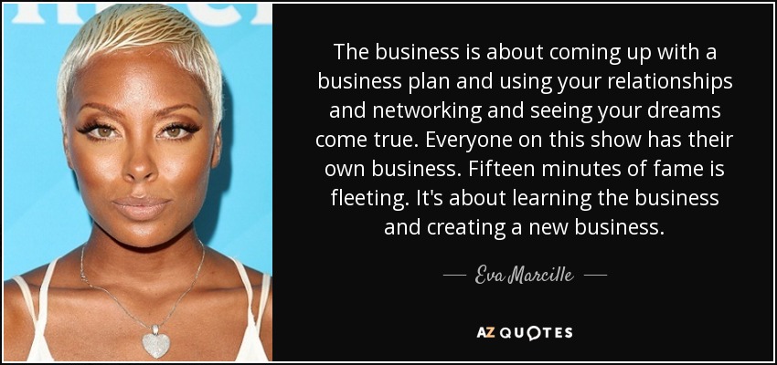 The business is about coming up with a business plan and using your relationships and networking and seeing your dreams come true. Everyone on this show has their own business. Fifteen minutes of fame is fleeting. It's about learning the business and creating a new business. - Eva Marcille