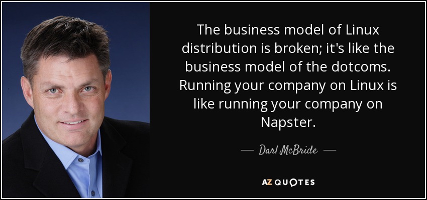 The business model of Linux distribution is broken; it's like the business model of the dotcoms. Running your company on Linux is like running your company on Napster. - Darl McBride